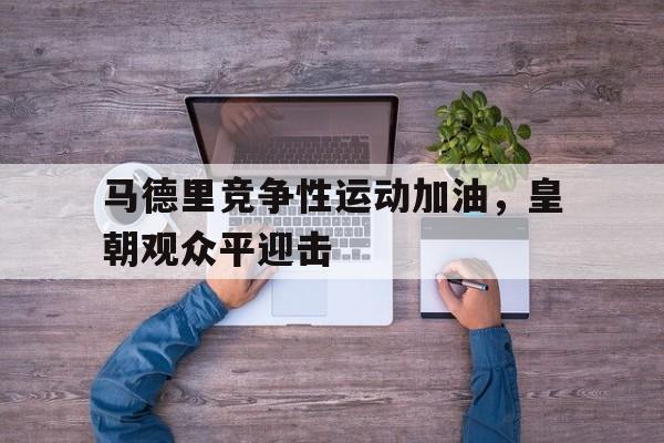 开云体育-包含马德里竞争性运动加油，皇朝观众平迎击的词条